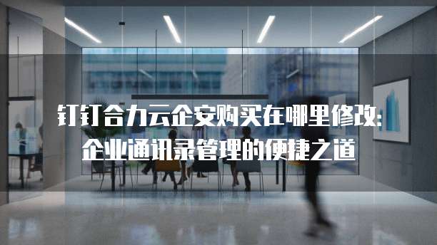 钉钉合力云企安购买在哪里修改:企业通讯录管理的便捷之道