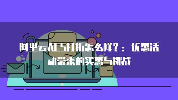 阿里云ACS打折怎么样？：优惠活动带来的实惠与挑战