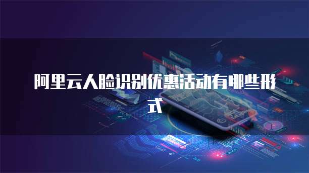 阿里云人脸识别优惠活动有哪些形式