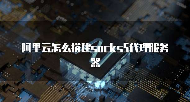 阿里云怎么搭建socks5代理服务器