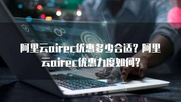 阿里云airec优惠多少合适?阿里云airec优惠力度如何?