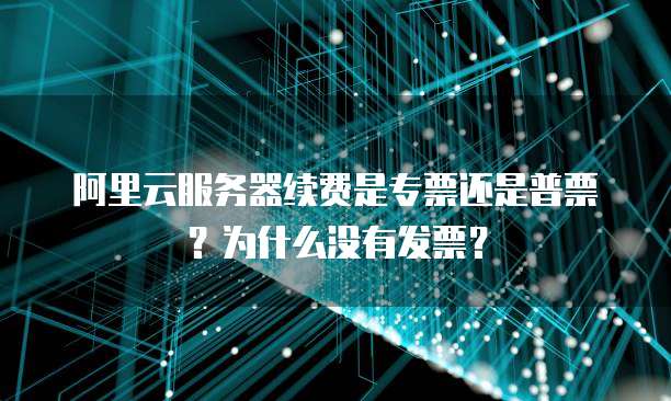 阿里云服务器续费是专票还是普票？为什么没有发票？