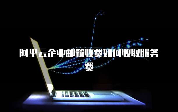 阿里云企业邮箱收费如何收取服务费