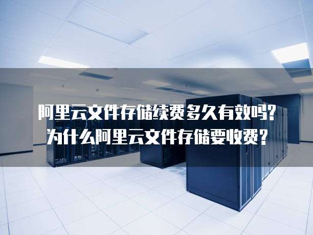 阿里云文件存储续费多久有效吗?为什么阿里云文件存储要收费?