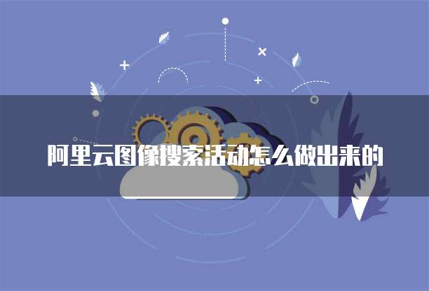 阿里云图像搜索活动怎么做出来的