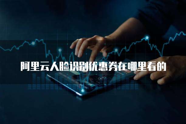 阿里云人脸识别优惠券在哪里看的