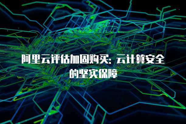 阿里云评估加固购买: 云计算安全的坚实保障