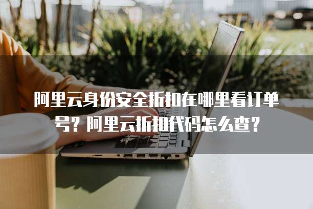 阿里云身份安全折扣在哪里看订单号?阿里云折扣代码怎么查?
