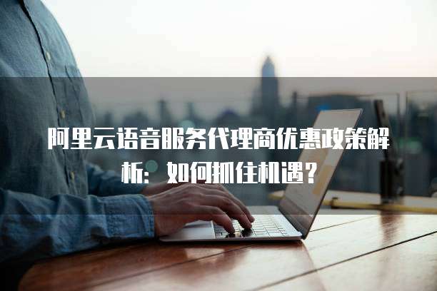 阿里云语音服务代理商优惠政策解析:如何抓住机遇?