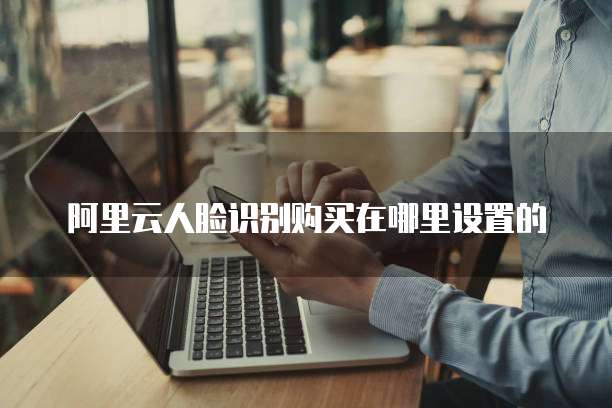 阿里云人脸识别购买在哪里设置的