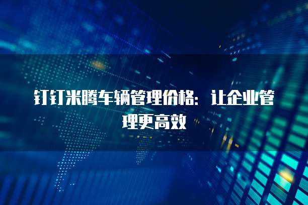 钉钉米腾车辆管理价格:让企业管理更高效
