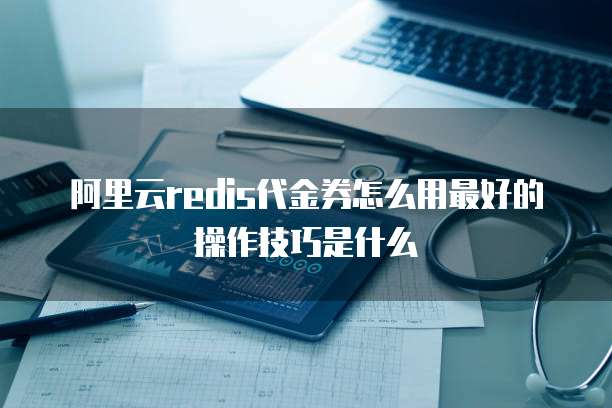 阿里云redis代金券怎么用最好的操作技巧是什么
