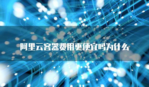 阿里云容器费用更便宜吗为什么