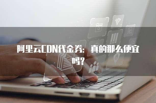 阿里云CDN代金券:真的那么便宜吗?