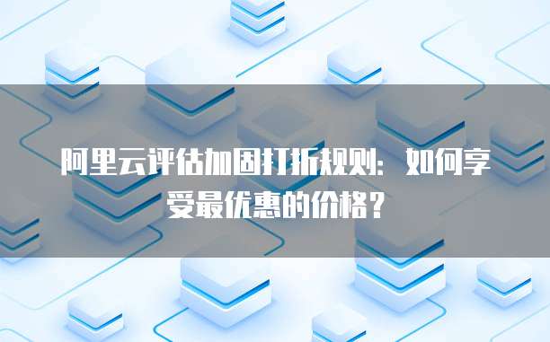 阿里云评估加固打折规则:如何享受最优惠的价格?