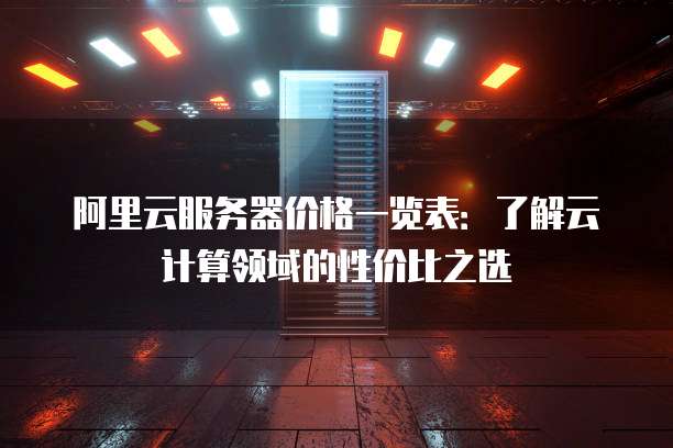 阿里云服务器价格一览表:了解云计算领域的性价比之选