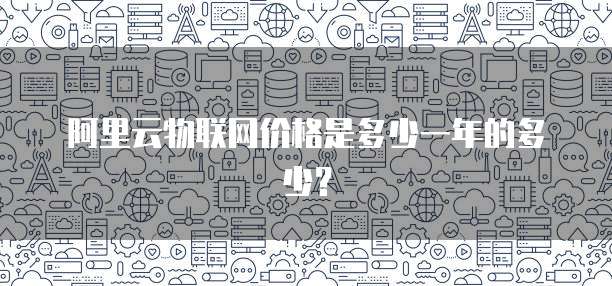 阿里云物联网价格是多少一年的多少?