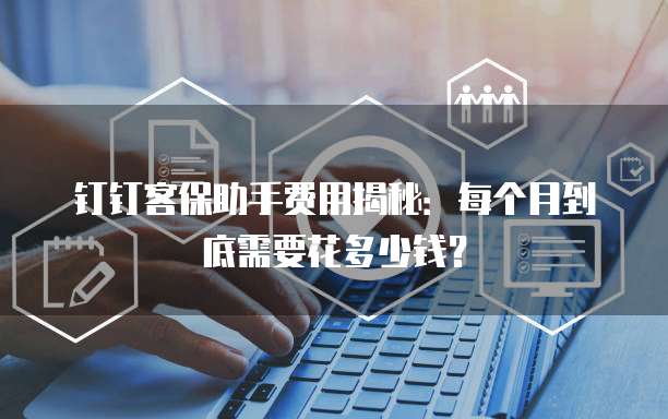 钉钉客保助手费用揭秘:每个月到底需要花多少钱?