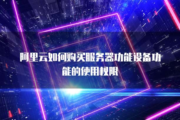 阿里云如何购买服务器功能设备功能的使用权限