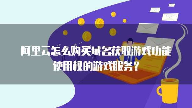 阿里云怎么购买域名获取游戏功能使用权的游戏服务?