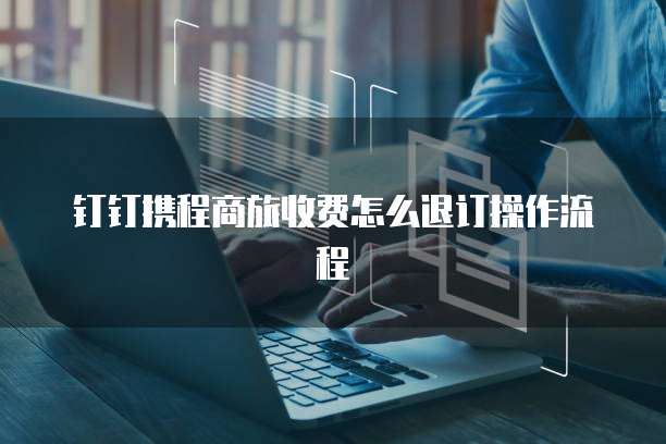 钉钉携程商旅收费怎么退订操作流程