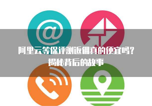 阿里云等保评测返佣真的便宜吗?揭秘背后的故事