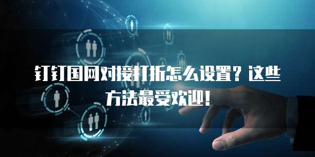 钉钉国网对接打折怎么设置？这些方法最受欢迎！