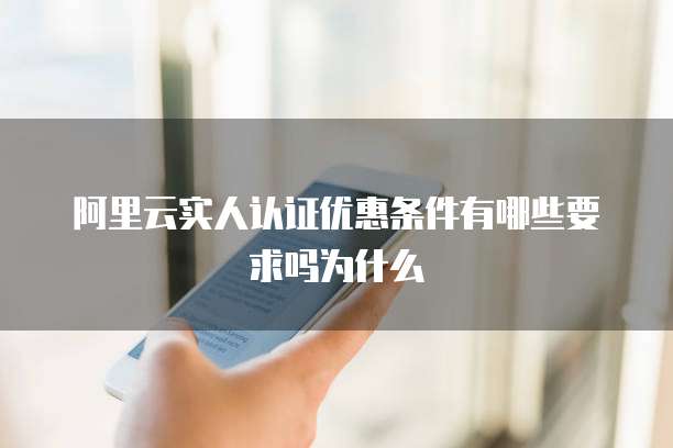 阿里云实人认证优惠条件有哪些要求吗为什么