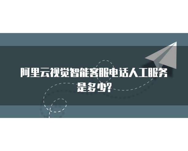阿里云视觉智能客服电话人工服务是多少?