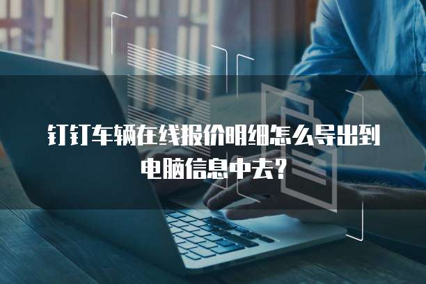钉钉车辆在线报价明细怎么导出到电脑信息中去？