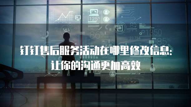钉钉售后服务活动在哪里修改信息:让你的沟通更加高效