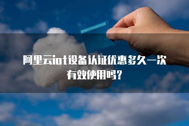 阿里云iot设备认证优惠多久一次有效使用吗?