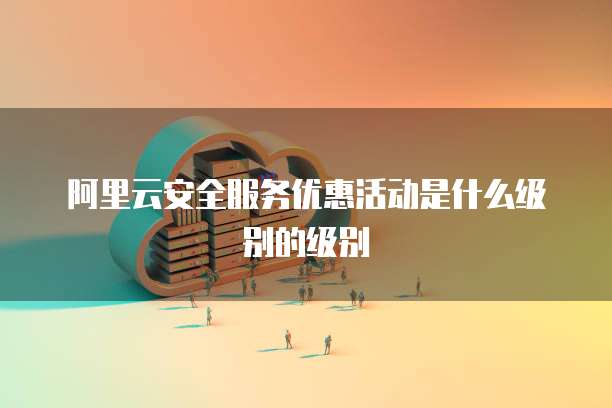 阿里云安全服务优惠活动是什么级别的级别