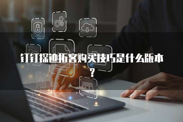 钉钉探迹拓客购买技巧是什么版本？