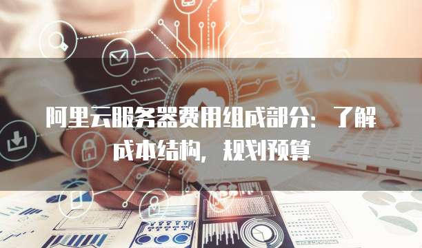阿里云服务器费用组成部分:了解成本结构,规划预算