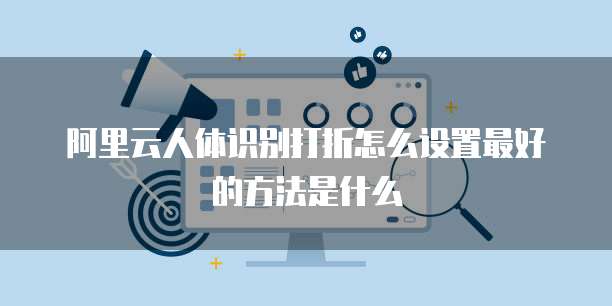 阿里云人体识别打折怎么设置最好的方法是什么