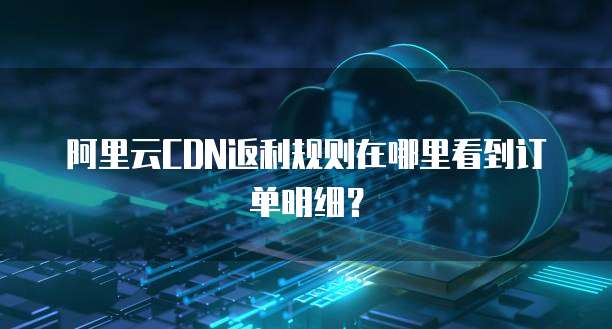 阿里云CDN返利规则在哪里看到订单明细?