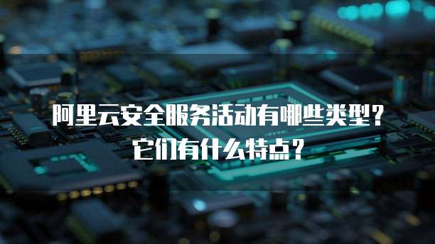 阿里云安全服务活动有哪些类型?它们有什么特点?