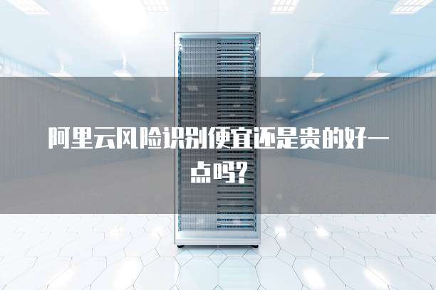 阿里云风险识别便宜还是贵的好一点吗?