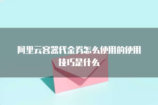 阿里云容器代金券怎么使用的使用技巧是什么
