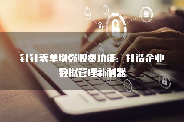 钉钉表单增强收费功能：打造企业数据管理新利器