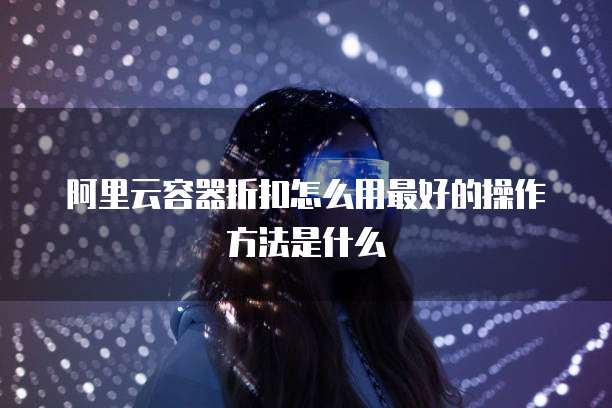 阿里云容器折扣怎么用最好的操作方法是什么