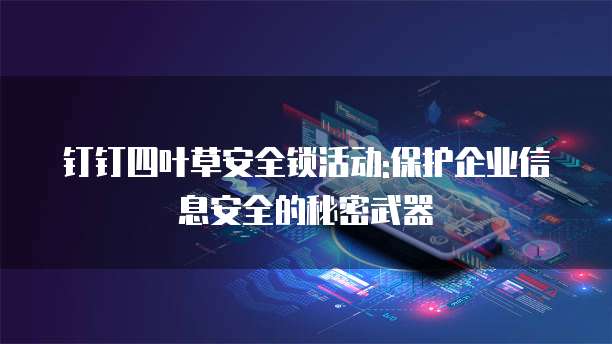 钉钉四叶草安全锁活动:保护企业信息安全的秘密武器
