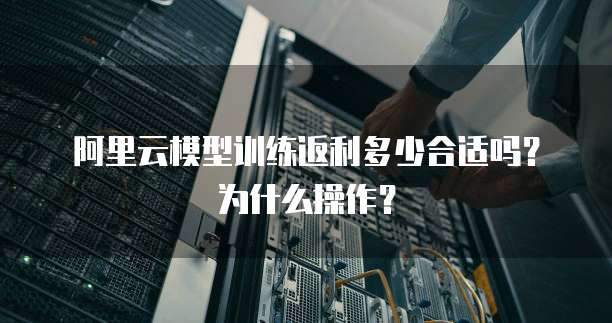 阿里云模型训练返利多少合适吗?为什么操作?