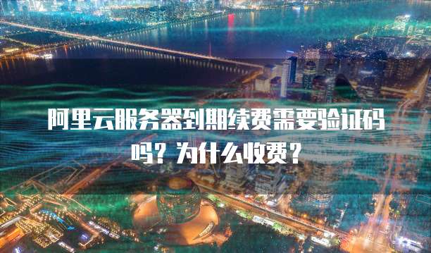 阿里云服务器到期续费需要验证码吗?为什么收费?
