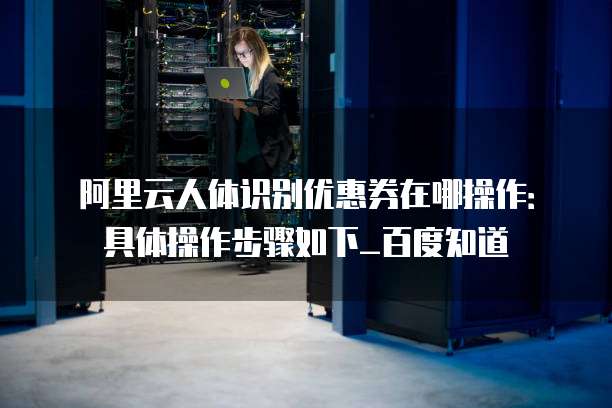 阿里云人体识别优惠券在哪操作:具体操作步骤如下_百度知道