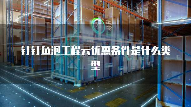 钉钉鱼泡工程云优惠条件是什么类型