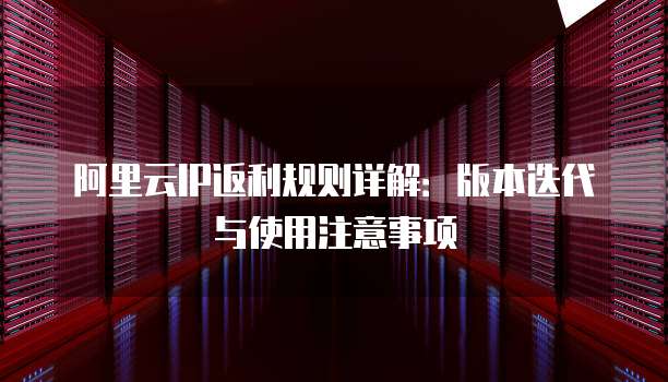 阿里云IP返利规则详解:版本迭代与使用注意事项