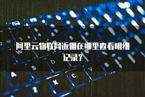 阿里云物联网返佣在哪里查看明细记录?