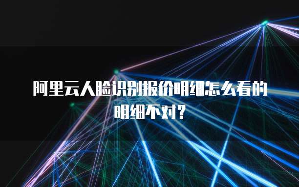 阿里云人脸识别报价明细怎么看的明细不对?